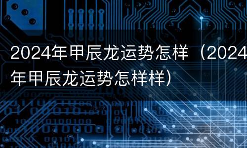 2024年甲辰龙运势怎样（2024年甲辰龙运势怎样样）
