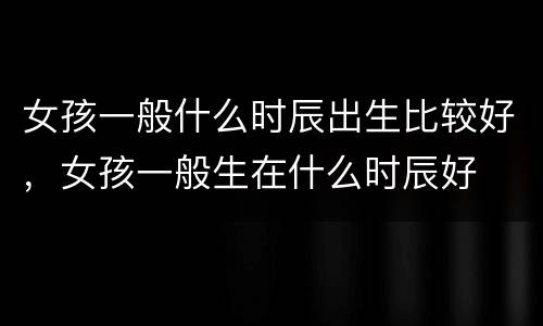 女孩一般什么时辰出生比较好，女孩一般生在什么时辰好