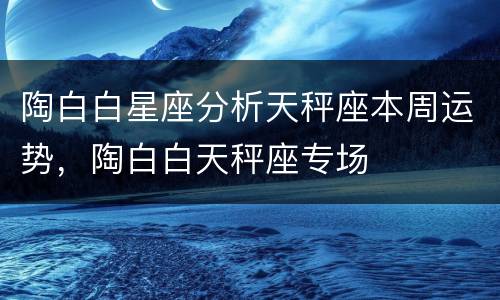 陶白白星座分析天秤座本周运势，陶白白天秤座专场
