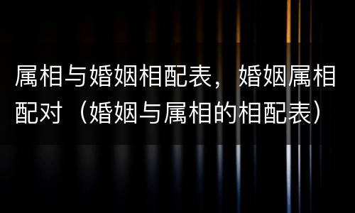 属相与婚姻相配表，婚姻属相配对（婚姻与属相的相配表）