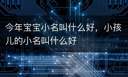 今年宝宝小名叫什么好，小孩儿的小名叫什么好