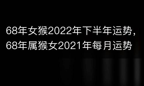 68年女猴2022年下半年运势，68年属猴女2021年每月运势