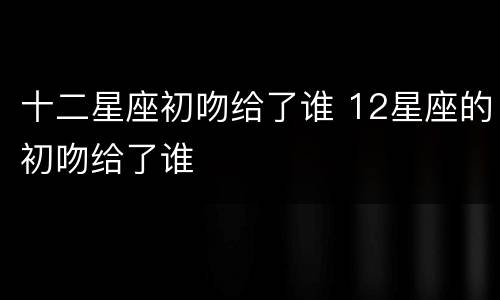 十二星座初吻给了谁 12星座的初吻给了谁