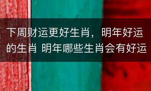 下周财运更好生肖，明年好运的生肖 明年哪些生肖会有好运势