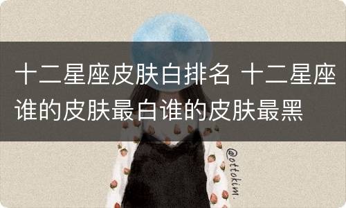 十二星座皮肤白排名 十二星座谁的皮肤最白谁的皮肤最黑