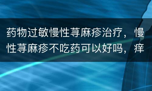 药物过敏慢性荨麻疹治疗，慢性荨麻疹不吃药可以好吗，痒的很崩溃