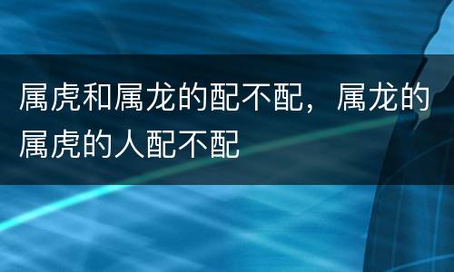 属虎和属龙的配不配，属龙的属虎的人配不配