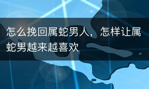 怎么挽回属蛇男人，怎样让属蛇男越来越喜欢