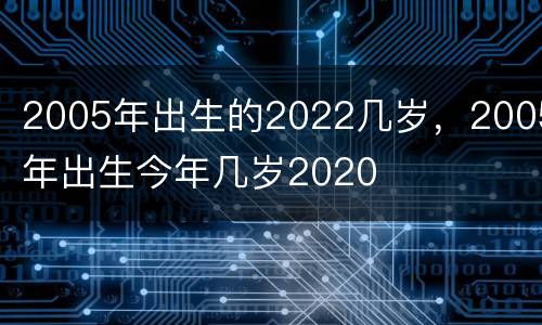2005年出生的2022几岁，2005年出生今年几岁2020