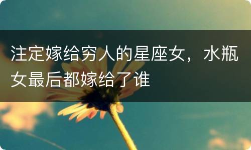 注定嫁给穷人的星座女，水瓶女最后都嫁给了谁