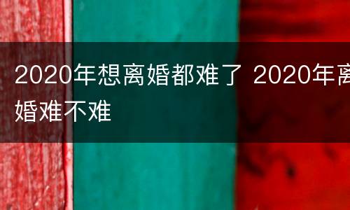 2020年想离婚都难了 2020年离婚难不难
