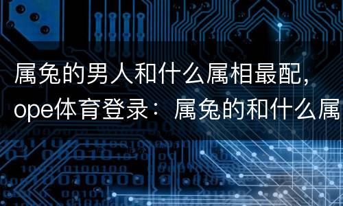 属兔的男人和什么属相最配，ope体育登录：属兔的和什么属相最