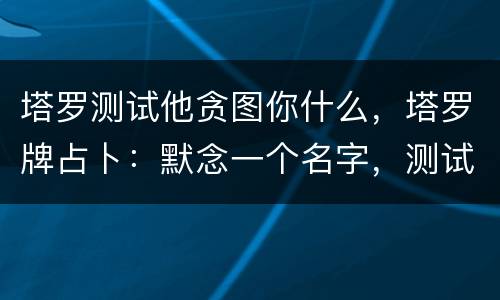 塔罗测试他贪图你什么，塔罗牌占卜：默念一个名字，测试他心里有你吗