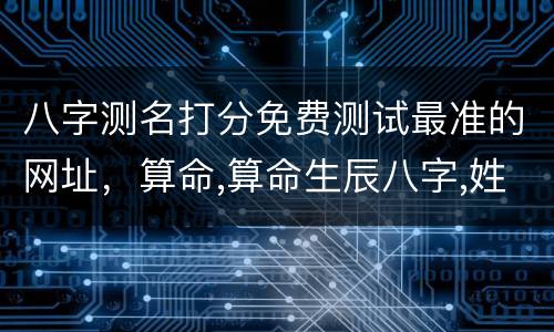 八字测名打分免费测试最准的网址，算命,算命生辰八字,姓名测试打分,算命