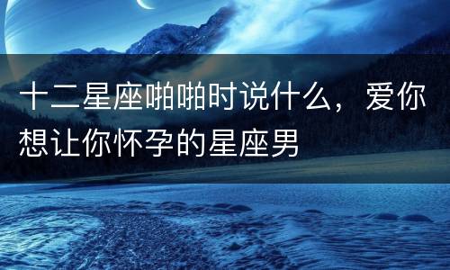 十二星座啪啪时说什么，爱你想让你怀孕的星座男