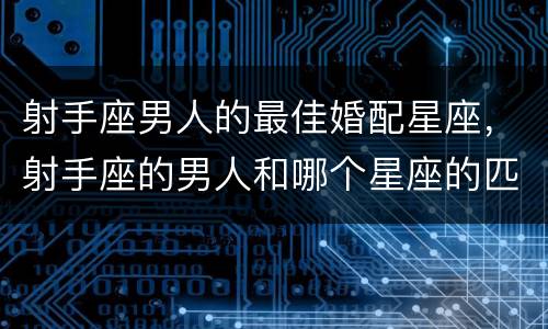 射手座男人的最佳婚配星座，射手座的男人和哪个星座的匹配