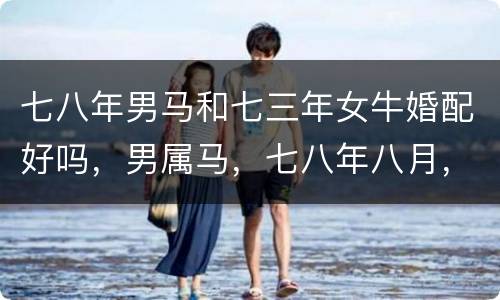七八年男马和七三年女牛婚配好吗，男属马，七八年八月，女属虎，八六年五月