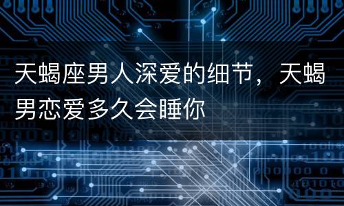 天蝎座男人深爱的细节，天蝎男恋爱多久会睡你