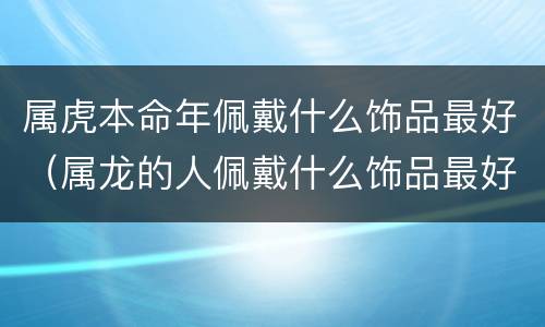 属虎本命年佩戴什么饰品最好（属龙的人佩戴什么饰品最好）