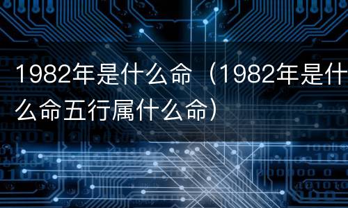 1982年是什么命（1982年是什么命五行属什么命）