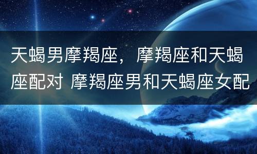 天蝎男摩羯座，摩羯座和天蝎座配对 摩羯座男和天蝎座女配对