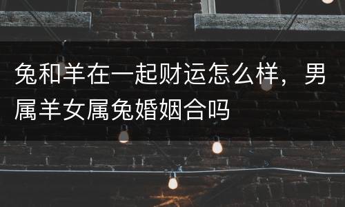 兔和羊在一起财运怎么样，男属羊女属兔婚姻合吗