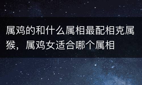 属鸡的和什么属相最配相克属猴，属鸡女适合哪个属相