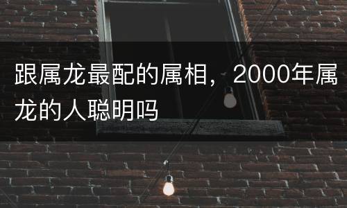 跟属龙最配的属相，2000年属龙的人聪明吗