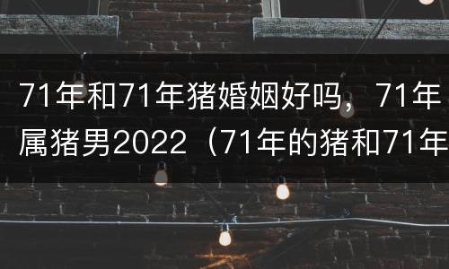 71年和71年猪婚姻好吗，71年属猪男2022（71年的猪和71年的猪婚姻如何）