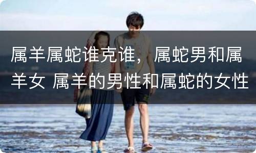 属羊属蛇谁克谁，属蛇男和属羊女 属羊的男性和属蛇的女性相配吗