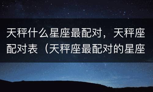天秤什么星座最配对，天秤座配对表（天秤座最配对的星座是什么星座）
