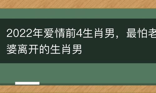 2022年爱情前4生肖男，最怕老婆离开的生肖男