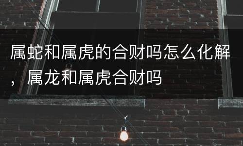 属蛇和属虎的合财吗怎么化解，属龙和属虎合财吗