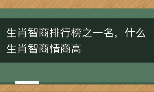 生肖智商排行榜之一名，什么生肖智商情商高
