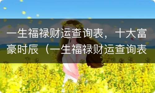 一生福禄财运查询表，十大富豪时辰（一生福禄财运查询表免费）