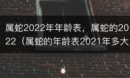属蛇2022年年龄表，属蛇的2022（属蛇的年龄表2021年多大）