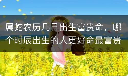 属蛇农历几日出生富贵命，哪个时辰出生的人更好命最富贵
