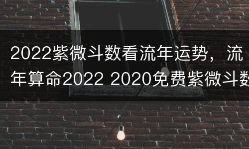 2022紫微斗数看流年运势，流年算命2022 2020免费紫微斗数看流年运势