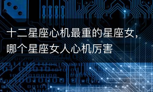 十二星座心机最重的星座女，哪个星座女人心机厉害
