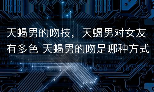 天蝎男的吻技，天蝎男对女友有多色 天蝎男的吻是哪种方式
