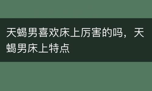 天蝎男喜欢床上厉害的吗，天蝎男床上特点