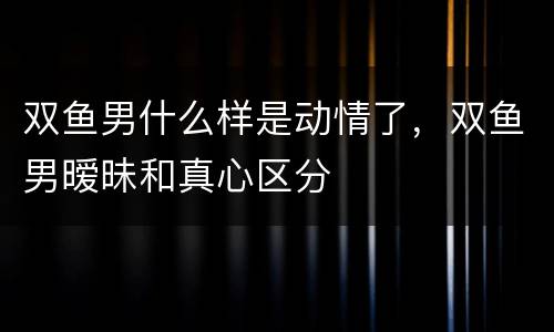 双鱼男什么样是动情了，双鱼男暧昧和真心区分
