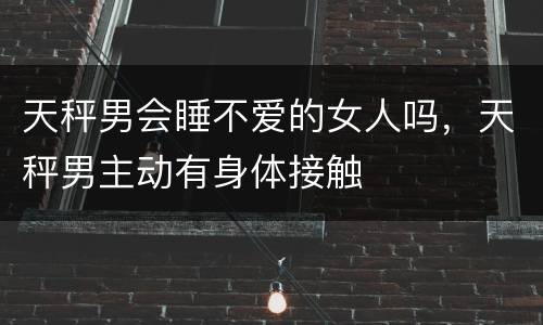 天秤男会睡不爱的女人吗，天秤男主动有身体接触