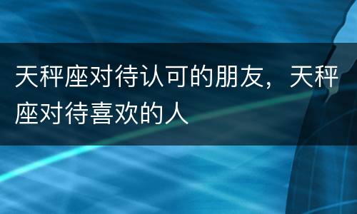 天秤座对待认可的朋友，天秤座对待喜欢的人
