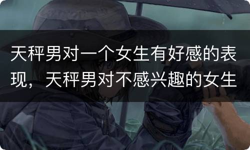 天秤男对一个女生有好感的表现，天秤男对不感兴趣的女生表现