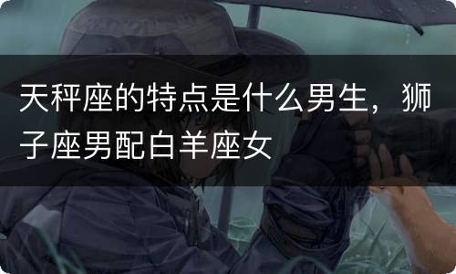 天秤座的特点是什么男生，狮子座男配白羊座女