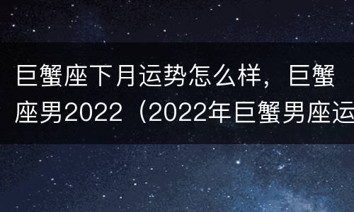 巨蟹座下月运势怎么样，巨蟹座男2022（2022年巨蟹男座运势完整版）