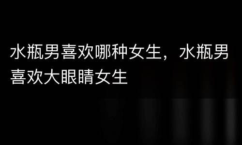 水瓶男喜欢哪种女生，水瓶男喜欢大眼睛女生