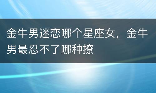 金牛男迷恋哪个星座女，金牛男最忍不了哪种撩