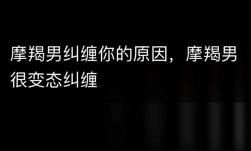 摩羯男纠缠你的原因，摩羯男很变态纠缠